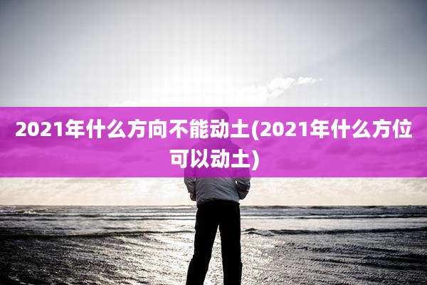 2021年什么方向不能动土(2021年什么方位可以动土)