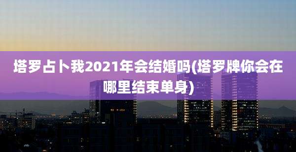 塔罗占卜我2021年会结婚吗(塔罗牌你会在哪里结束单身)