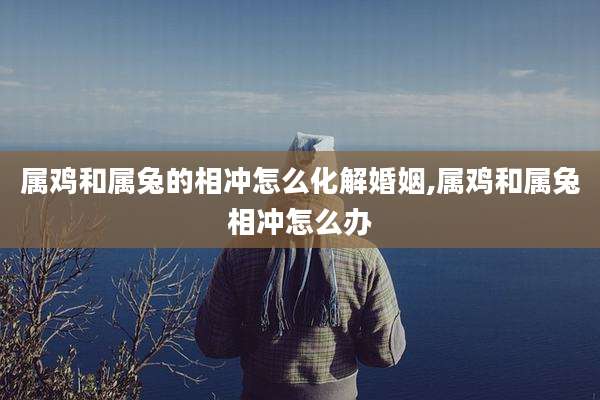 属鸡和属兔的相冲怎么化解婚姻,属鸡和属兔相冲怎么办