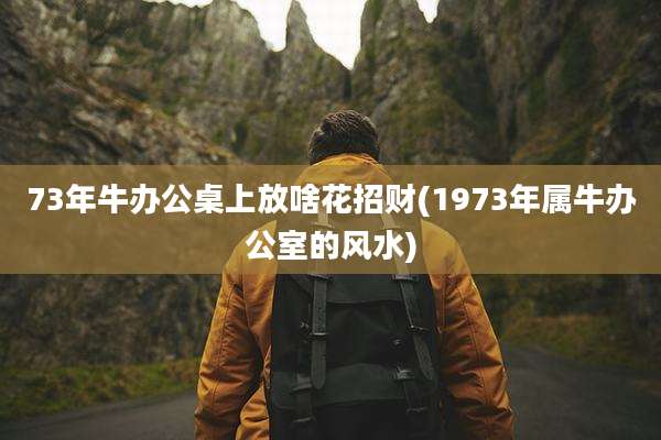 73年牛办公桌上放啥花招财(1973年属牛办公室的风水)