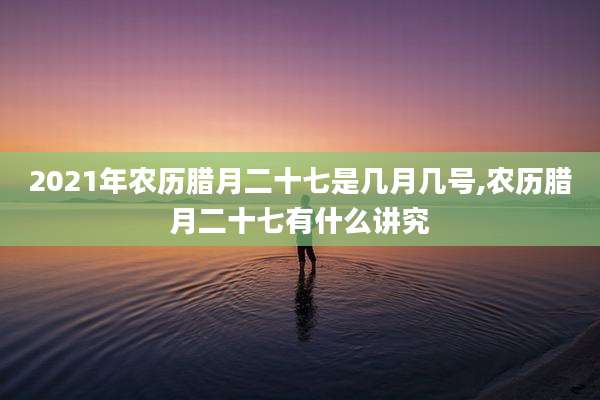 2021年农历腊月二十七是几月几号,农历腊月二十七有什么讲究