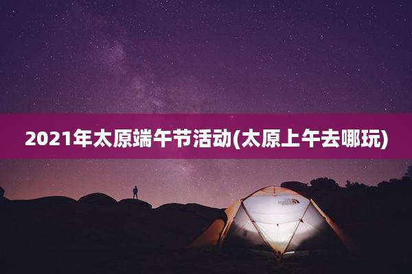 2021年太原端午节活动(太原上午去哪玩)