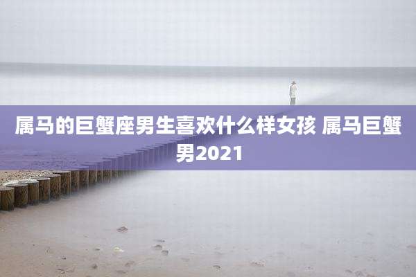 属马的巨蟹座男生喜欢什么样女孩 属马巨蟹男2021