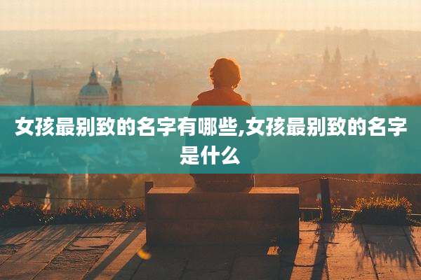 女孩最别致的名字有哪些,女孩最别致的名字是什么