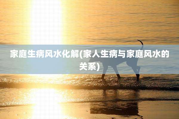 家庭生病风水化解(家人生病与家庭风水的关系)