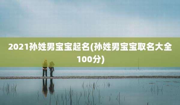 2021孙姓男宝宝起名(孙姓男宝宝取名大全100分)