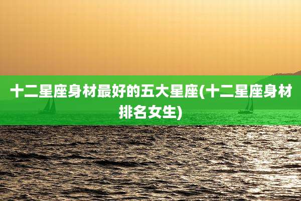 十二星座身材最好的五大星座(十二星座身材排名女生)
