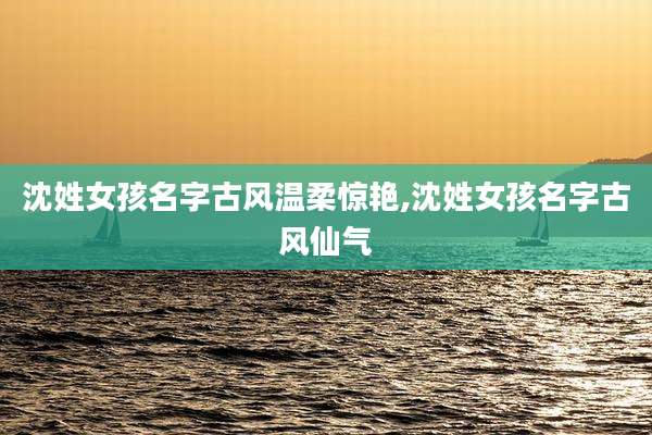 沈姓女孩名字古风温柔惊艳,沈姓女孩名字古风仙气