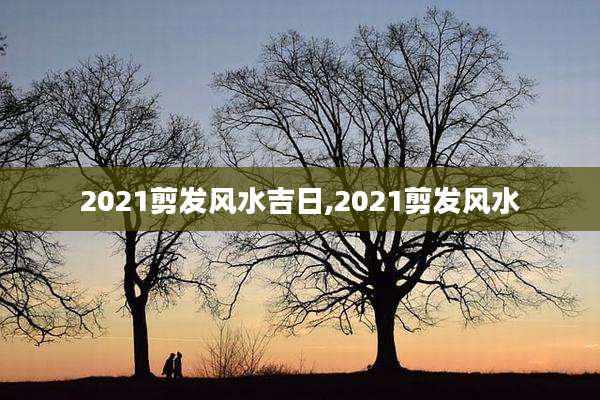 2021剪发风水吉日,2021剪发风水