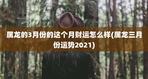 属龙的3月份的这个月财运怎么样(属龙三月份运势2021)