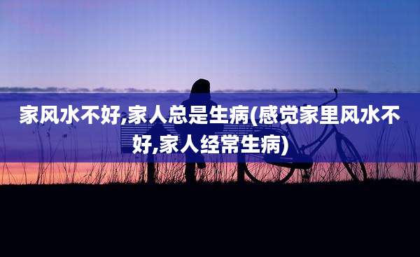 家风水不好,家人总是生病(感觉家里风水不好,家人经常生病)