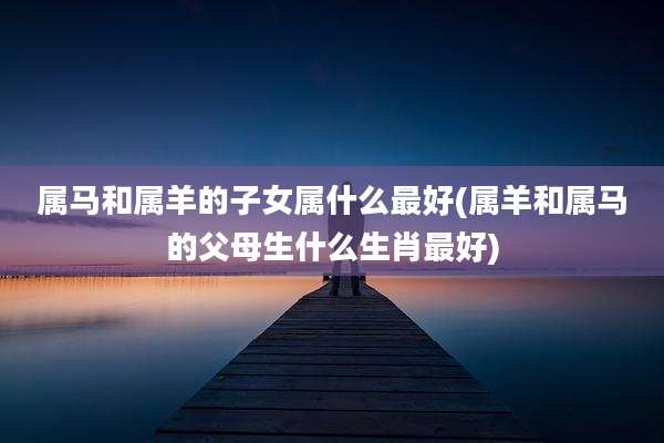 属马和属羊的子女属什么最好(属羊和属马的父母生什么生肖最好)