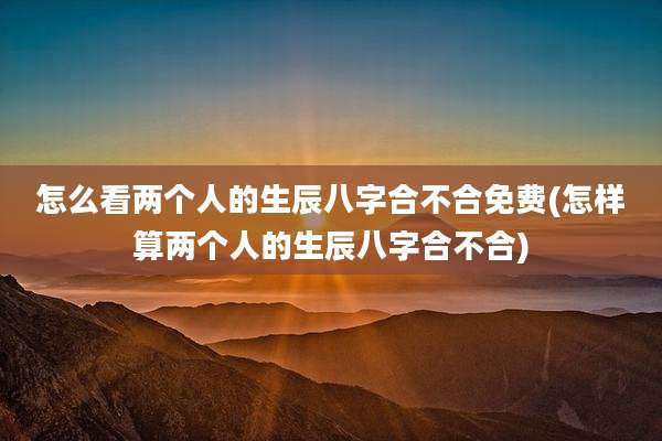 怎么看两个人的生辰八字合不合免费(怎样算两个人的生辰八字合不合)