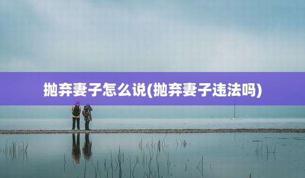 抛弃妻子怎么说(抛弃妻子违法吗)