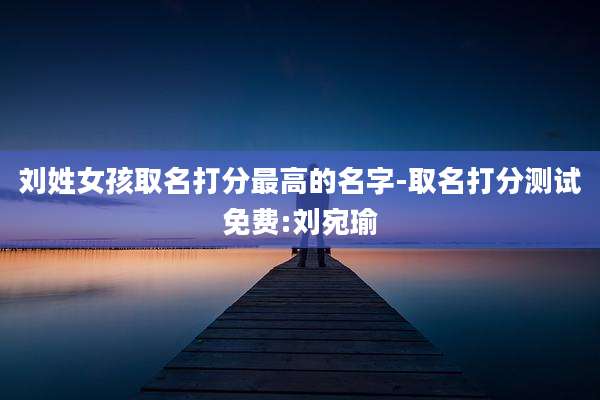 刘姓女孩取名打分最高的名字-取名打分测试免费:刘宛瑜