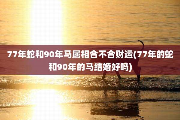 77年蛇和90年马属相合不合财运(77年的蛇和90年的马结婚好吗)