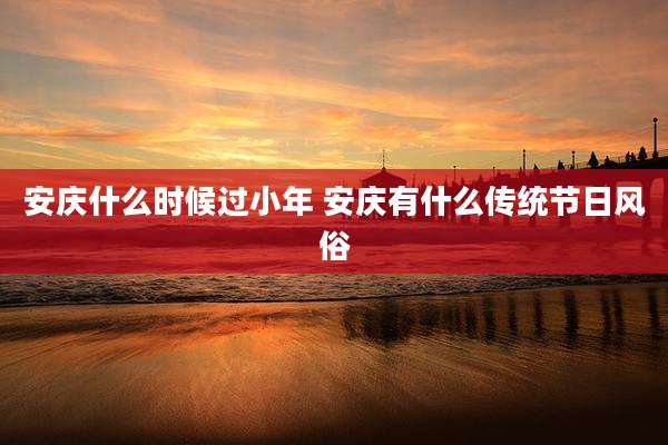 安庆什么时候过小年 安庆有什么传统节日风俗
