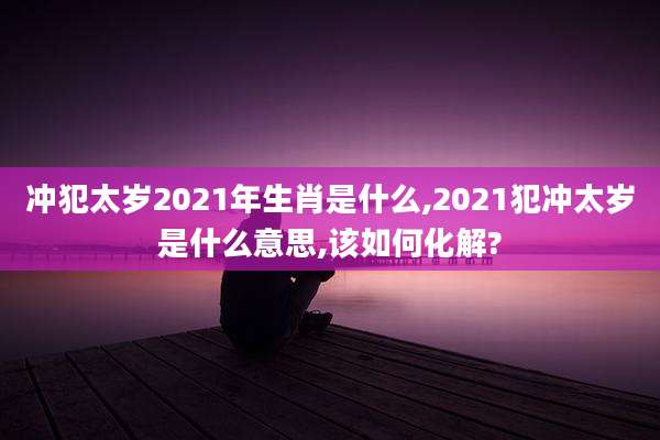 冲犯太岁2021年生肖是什么,2021犯冲太岁是什么意思,该如何化解?