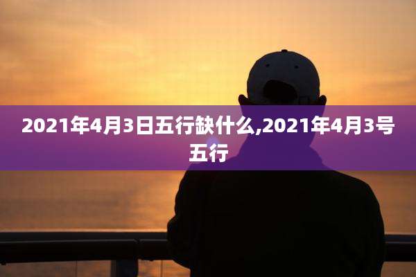 2021年4月3日五行缺什么,2021年4月3号五行