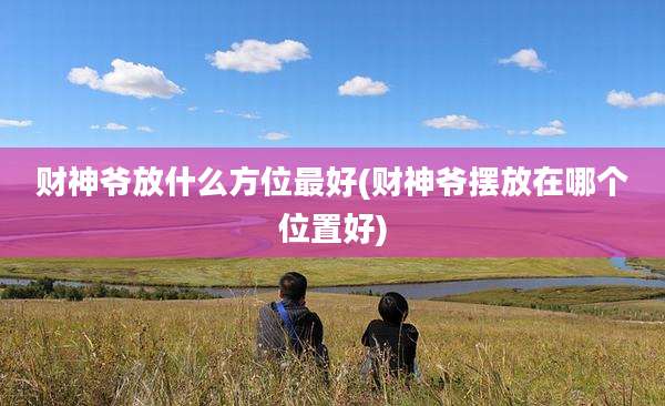 财神爷放什么方位最好(财神爷摆放在哪个位置好)