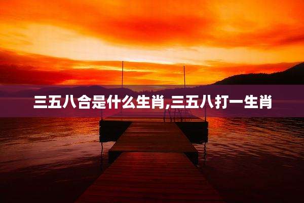 三五八合是什么生肖,三五八打一生肖