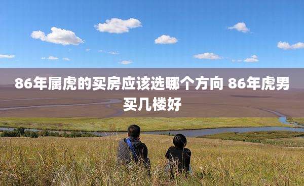86年属虎的买房应该选哪个方向 86年虎男买几楼好