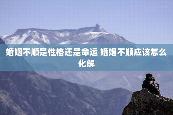 婚姻不顺是性格还是命运 婚姻不顺应该怎么化解