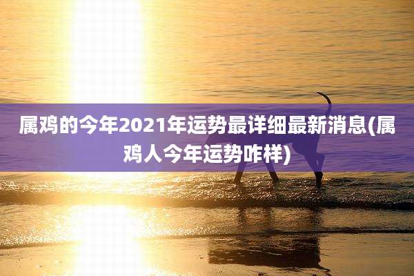 属鸡的今年2021年运势最详细最新消息(属鸡人今年运势咋样)