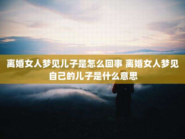 离婚女人梦见儿子是怎么回事 离婚女人梦见自己的儿子是什么意思