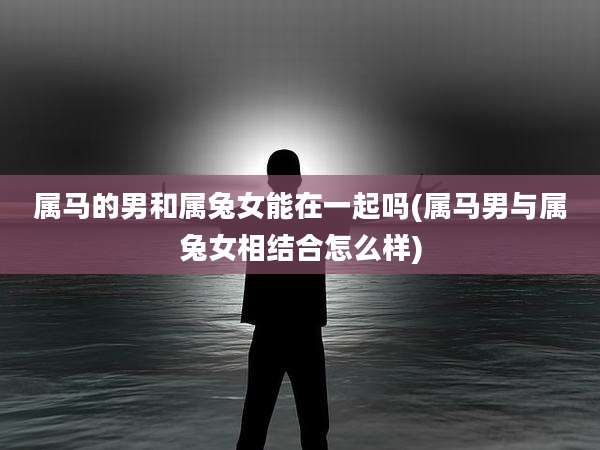 属马的男和属兔女能在一起吗(属马男与属兔女相结合怎么样)