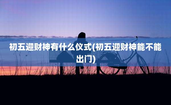 初五迎财神有什么仪式(初五迎财神能不能出门)