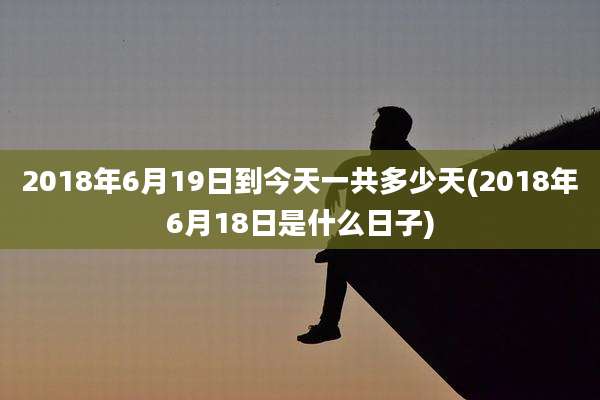 2018年6月19日到今天一共多少天(2018年6月18日是什么日子)