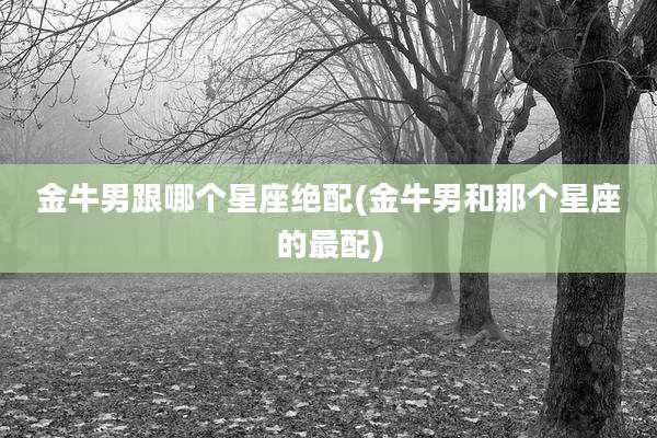 金牛男跟哪个星座绝配(金牛男和那个星座的最配)