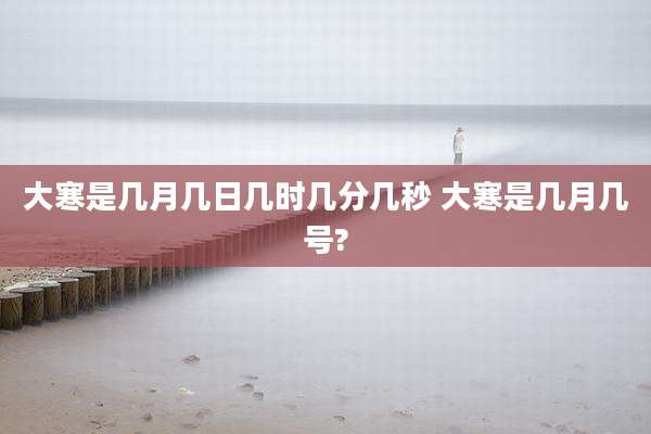 大寒是几月几日几时几分几秒 大寒是几月几号?