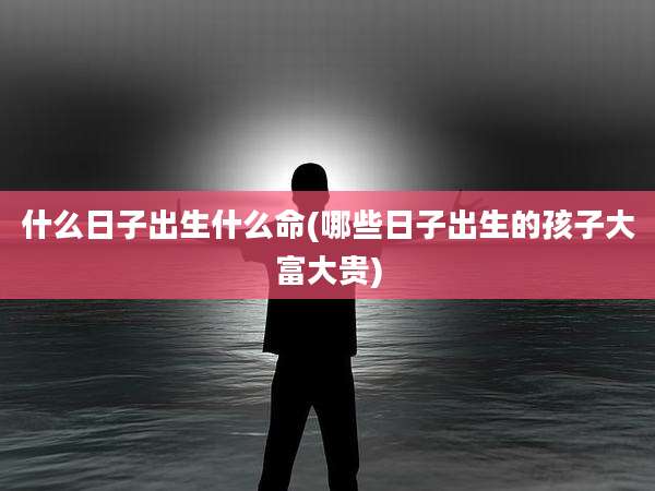什么日子出生什么命(哪些日子出生的孩子大富大贵)