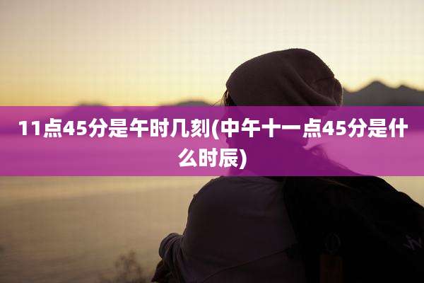 11点45分是午时几刻(中午十一点45分是什么时辰)