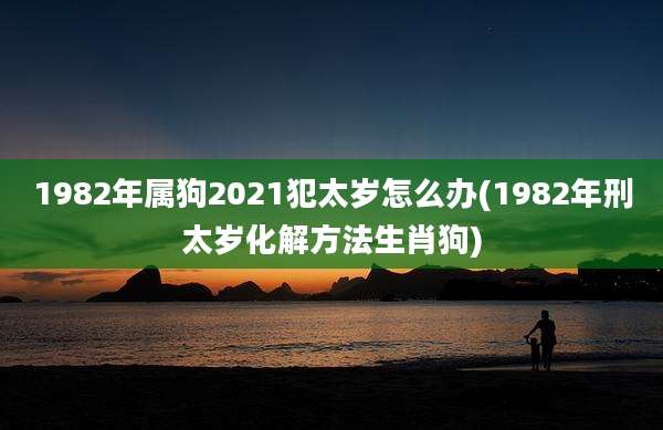 1982年属狗2021犯太岁怎么办(1982年刑太岁化解方法生肖狗)
