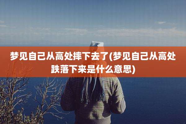 梦见自己从高处摔下去了(梦见自己从高处跌落下来是什么意思)