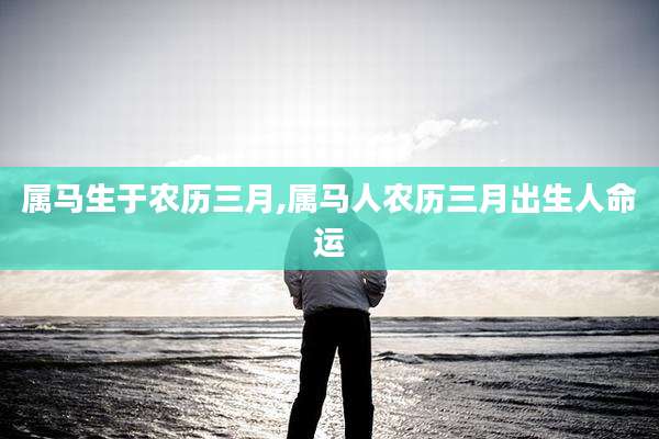 属马生于农历三月,属马人农历三月出生人命运