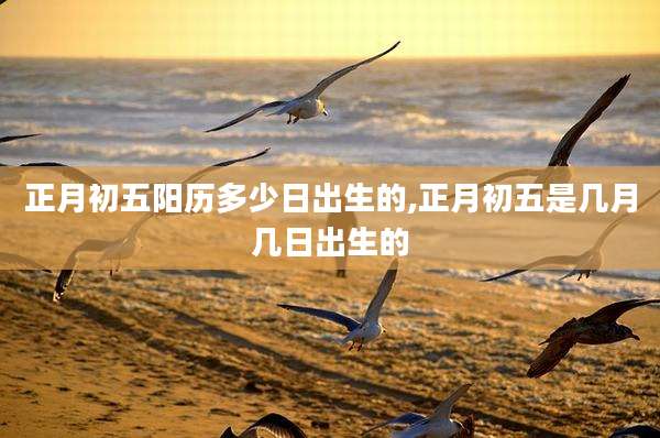 正月初五阳历多少日出生的,正月初五是几月几日出生的