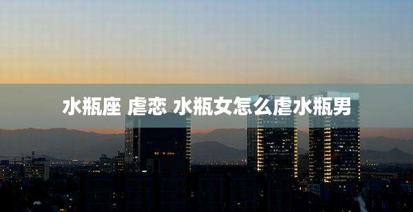 水瓶座 虐恋 水瓶女怎么虐水瓶男