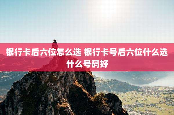 银行卡后六位怎么选 银行卡号后六位什么选什么号码好