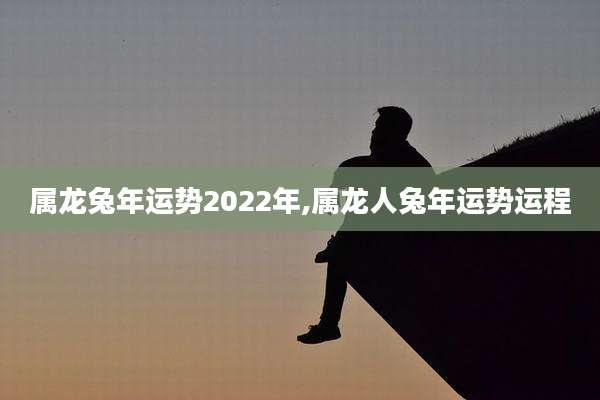 属龙兔年运势2022年,属龙人兔年运势运程