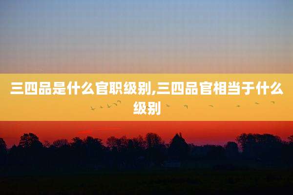 三四品是什么官职级别,三四品官相当于什么级别