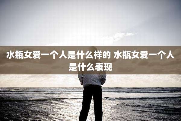 水瓶女爱一个人是什么样的 水瓶女爱一个人是什么表现