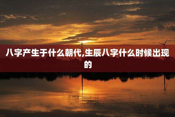八字产生于什么朝代,生辰八字什么时候出现的