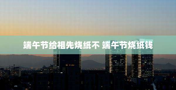 端午节给祖先烧纸不 端午节烧纸钱