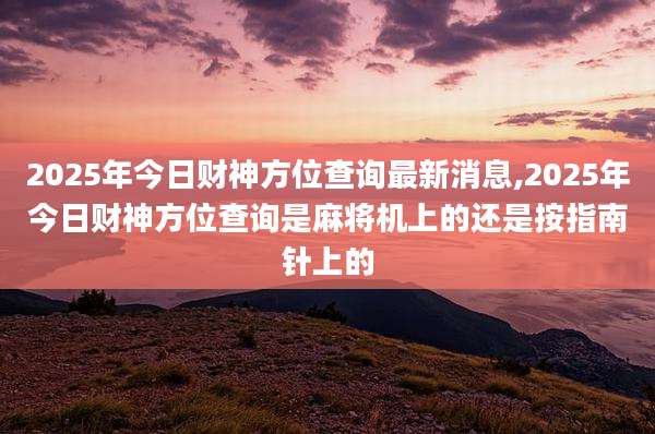 2025年今日财神方位查询最新消息,2025年今日财神方位查询是麻将机上的还是按指南针上的