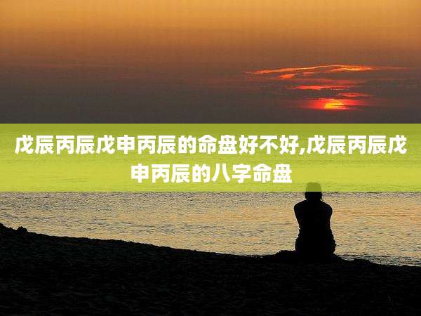 戊辰丙辰戊申丙辰的命盘好不好,戊辰丙辰戊申丙辰的八字命盘