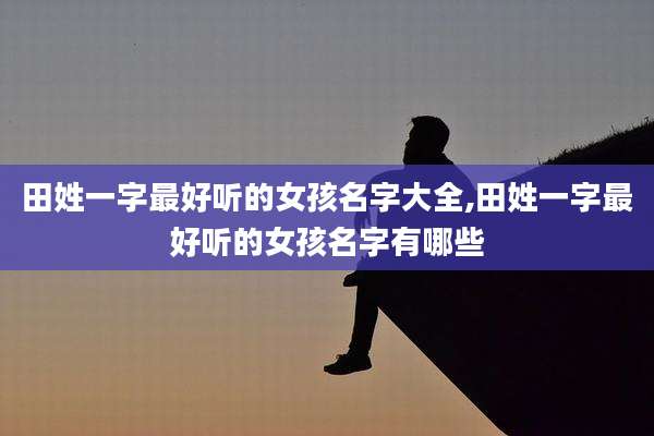 田姓一字最好听的女孩名字大全,田姓一字最好听的女孩名字有哪些